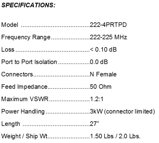 
<br>
<br>Specifications:
<br>Freq Range                222-225MHz
<br>Feed Impedance            50Ohms Unbalanced
<br>Max VSWR                  1.2:1
<br>Input Connector           