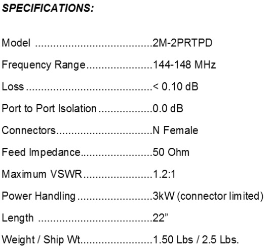 
<br>
<br>Specifications:
<br>Freq Range                144-148MHz
<br>Loss                      < 0.10dB
<br>Feed Impedance            50Ohms Unbalanced
<br>Max VSWR                  1.2:1
<br>Input Connector           